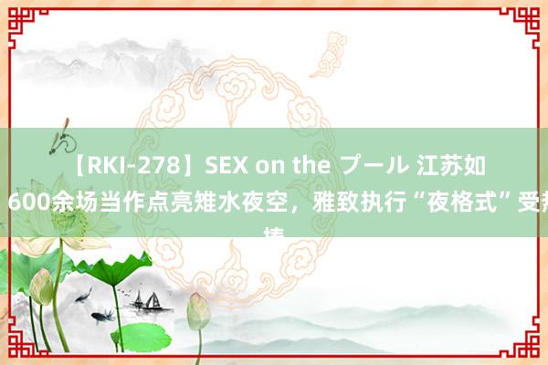 【RKI-278】SEX on the プール 江苏如皋：600余场当作点亮雉水夜空，雅致执行“夜格式”受热捧