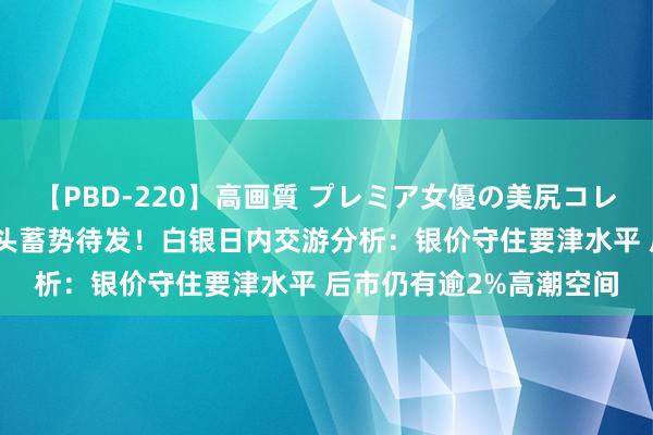 【PBD-220】高画質 プレミア女優の美尻コレクション8時間 白银多头蓄势待发！白银日内交游分析：银价守住要津水平 后市仍有逾2%高潮空间