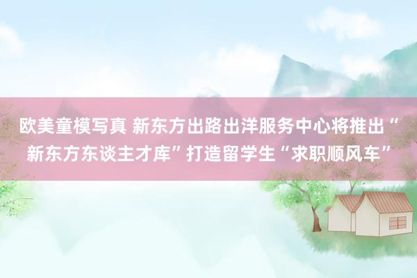 欧美童模写真 新东方出路出洋服务中心将推出“新东方东谈主才库”打造留学生“求职顺风车”