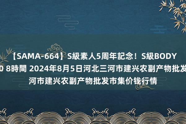 【SAMA-664】S級素人5周年記念!S級BODY中出しBEST30 8時間 2024年8月5日河北三河市建兴农副产物批发市集价钱行情