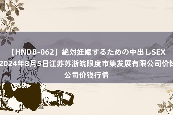 【HNDB-062】絶対妊娠するための中出しSEX!! 2024年8月5日江苏苏浙皖限度市集发展有限公司价钱行情