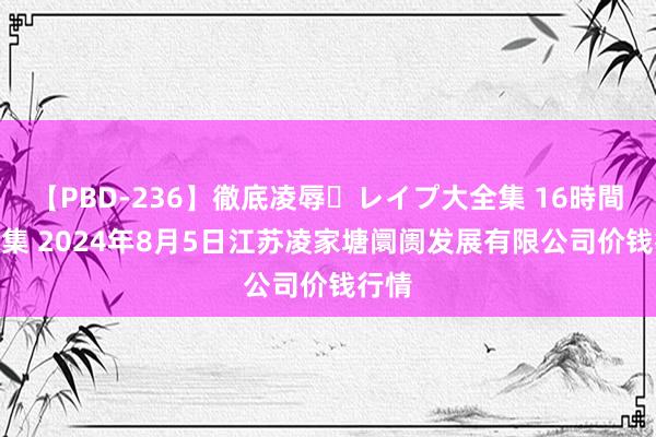 【PBD-236】徹底凌辱・レイプ大全集 16時間 第2集 2024年8月5日江苏凌家塘阛阓发展有限公司价钱行情