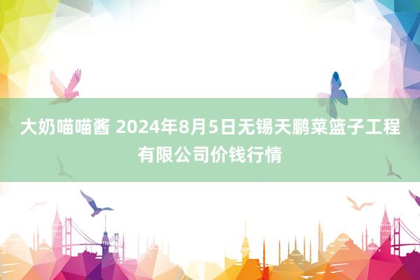 大奶喵喵酱 2024年8月5日无锡天鹏菜篮子工程有限公司价钱行情