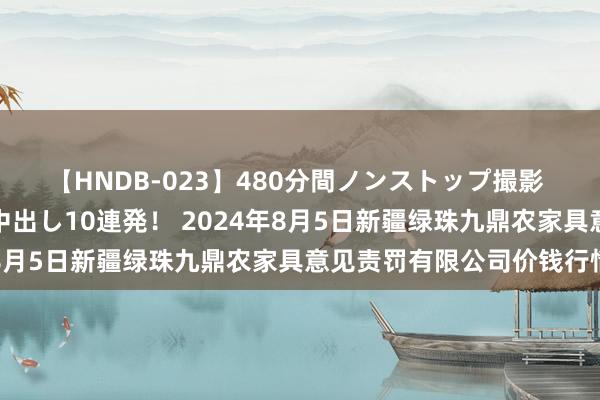 【HNDB-023】480分間ノンストップ撮影 ノーカット編集で本物中出し10連発! 2024年8月5日新疆绿珠九鼎农家具意见责罚有限公司价钱行情