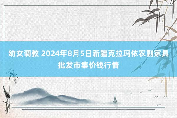 幼女调教 2024年8月5日新疆克拉玛依农副家具批发市集价钱行情