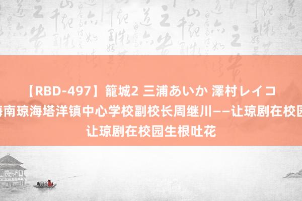 【RBD-497】籠城2 三浦あいか 澤村レイコ ASUKA 海南琼海塔洋镇中心学校副校长周继川——让琼剧在校园生根吐花