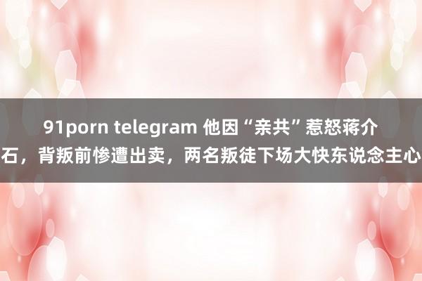 91porn telegram 他因“亲共”惹怒蒋介石，背叛前惨遭出卖，两名叛徒下场大快东说念主心