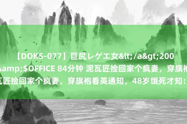 【DOKS-077】巨尻レゲエ女</a>2009-05-01OFFICE K’S&$OFFICE 84分钟 泥瓦匠捡回家个疯妻，穿旗袍看英通知，48岁饿死才知：她哥沈从文