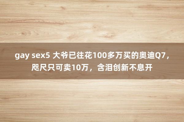gay sex5 大爷已往花100多万买的奥迪Q7，咫尺只可卖10万，含泪创新不息开