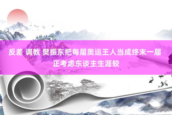 反差 调教 樊振东把每届奥运王人当成终末一届 正考虑东谈主生涯较