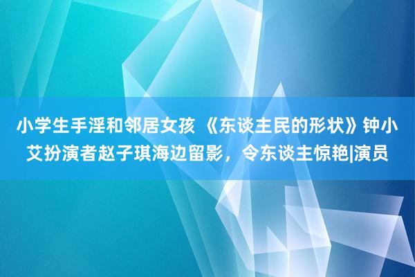 小学生手淫和邻居女孩 《东谈主民的形状》钟小艾扮演者赵子琪海边留影,令东谈主惊艳|演员