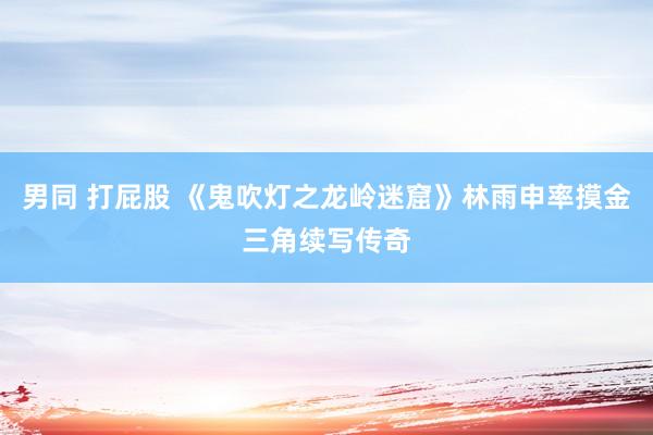 男同 打屁股 《鬼吹灯之龙岭迷窟》林雨申率摸金三角续写传奇