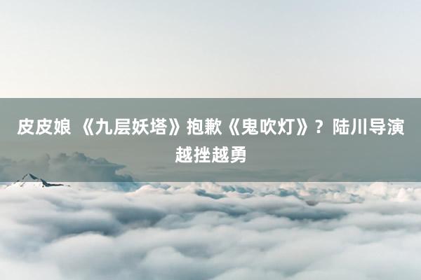 皮皮娘 《九层妖塔》抱歉《鬼吹灯》?陆川导演越挫越勇