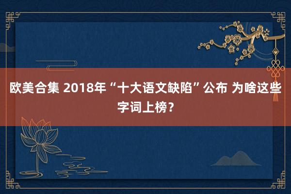 欧美合集 2018年“十大语文缺陷”公布 为啥这些字词上榜？