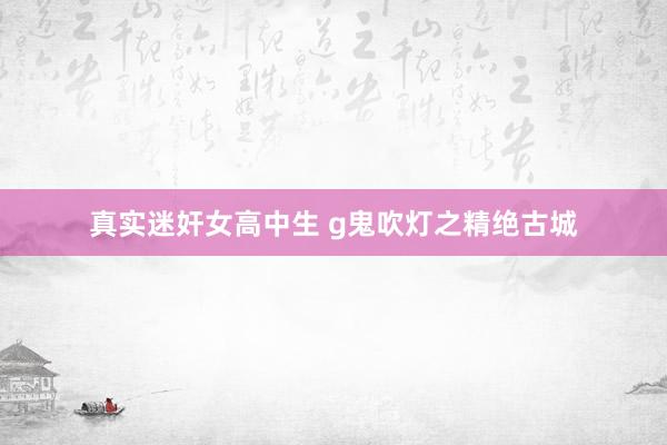 真实迷奸女高中生 g鬼吹灯之精绝古城