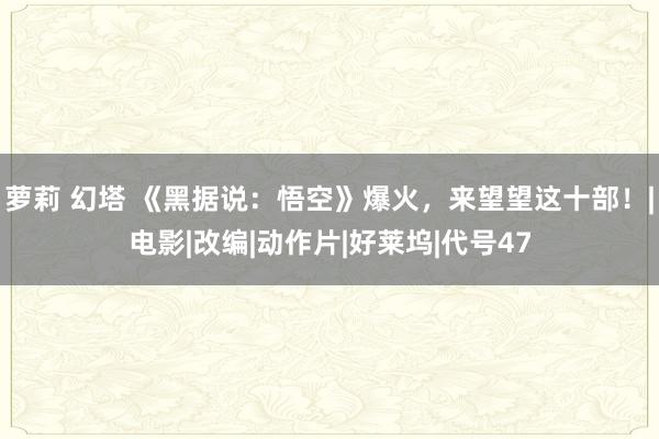 萝莉 幻塔 《黑据说：悟空》爆火，来望望这十部！|电影|改编|动作片|好莱坞|代号47