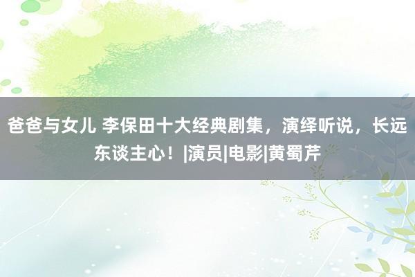 爸爸与女儿 李保田十大经典剧集，演绎听说，长远东谈主心！|演员|电影|黄蜀芹