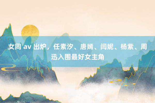 女同 av 出炉，任素汐、唐嫣、闫妮、杨紫、周迅入围最好女主角
