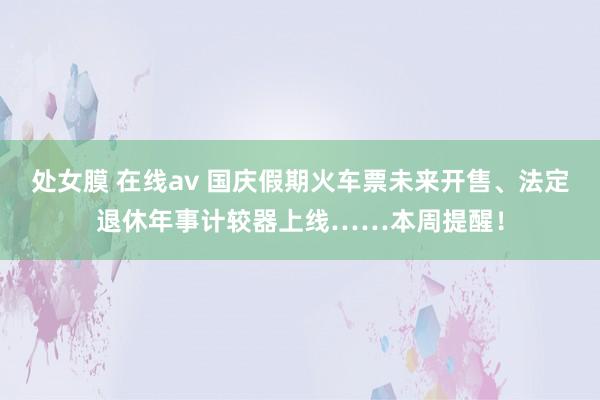 处女膜 在线av 国庆假期火车票未来开售、法定退休年事计较器上线……本周提醒！