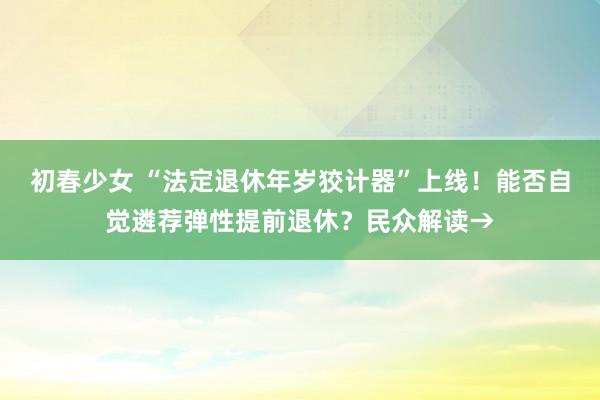 初春少女 “法定退休年岁狡计器”上线！能否自觉遴荐弹性提前退休？民众解读→