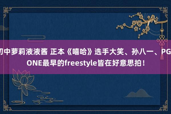 初中萝莉液液酱 正本《嘻哈》选手大笑、孙八一、PG_ONE最早的freestyle皆在好意思拍！
