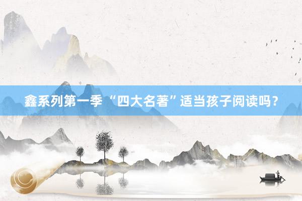 鑫系列第一季 “四大名著”适当孩子阅读吗？