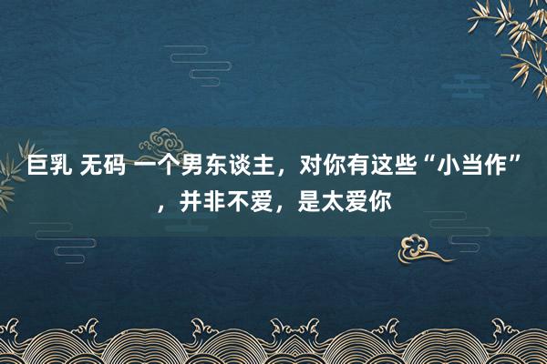 巨乳 无码 一个男东谈主，对你有这些“小当作”，并非不爱，是太爱你