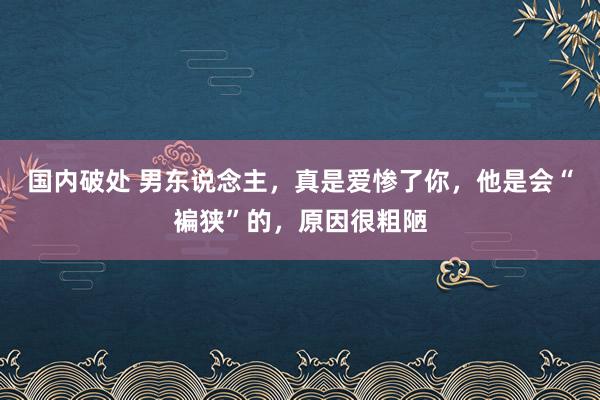 国内破处 男东说念主，真是爱惨了你，他是会“褊狭”的，原因很粗陋