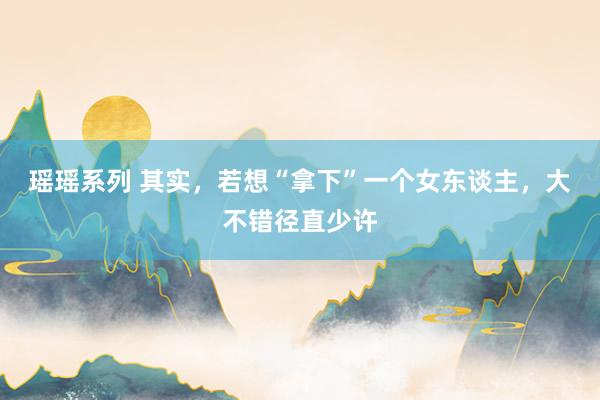 瑶瑶系列 其实，若想“拿下”一个女东谈主，大不错径直少许