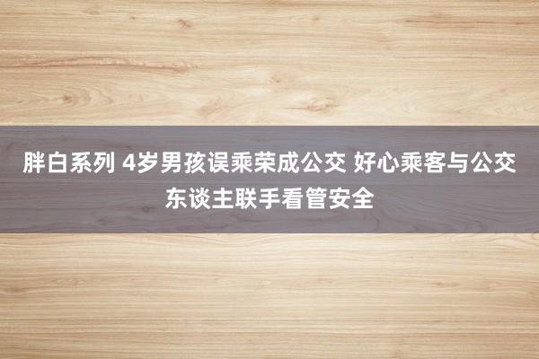 胖白系列 4岁男孩误乘荣成公交 好心乘客与公交东谈主联手看管安全