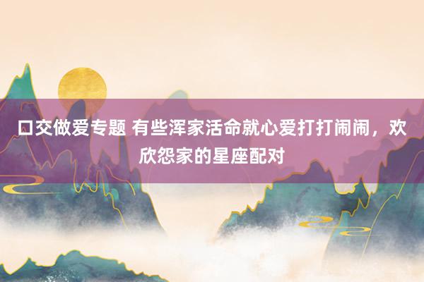 口交做爱专题 有些浑家活命就心爱打打闹闹，欢欣怨家的星座配对