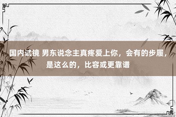 国内试镜 男东说念主真疼爱上你，会有的步履，是这么的，比容或更靠谱
