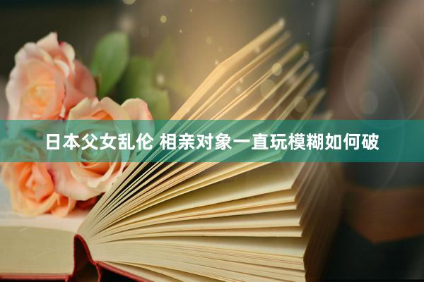 日本父女乱伦 相亲对象一直玩模糊如何破