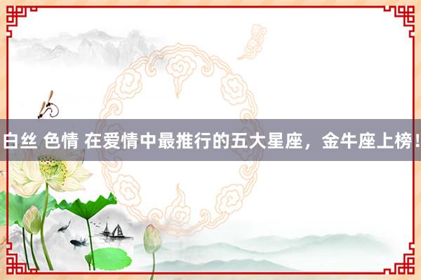 白丝 色情 在爱情中最推行的五大星座，金牛座上榜！