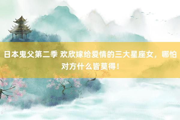 日本鬼父第二季 欢欣嫁给爱情的三大星座女，哪怕对方什么皆莫得！