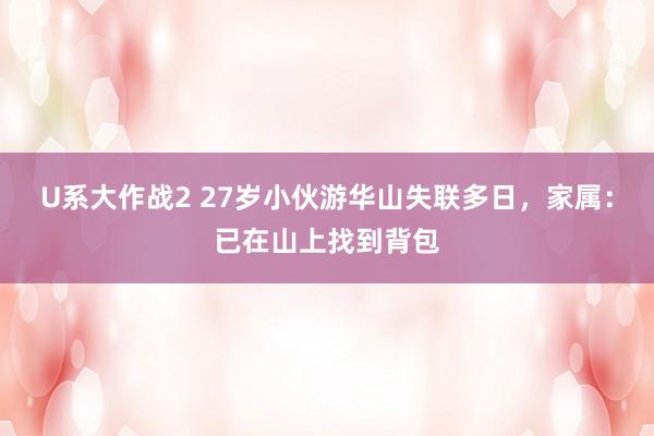 U系大作战2 27岁小伙游华山失联多日，家属：已在山上找到背包