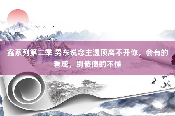 鑫系列第二季 男东说念主透顶离不开你，会有的看成，别傻傻的不懂