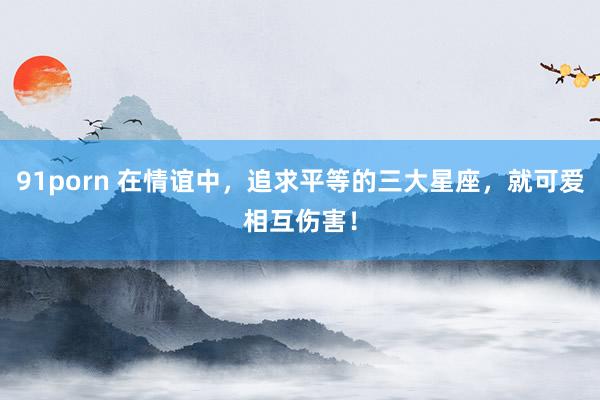 91porn 在情谊中，追求平等的三大星座，就可爱相互伤害！
