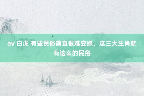 av 白虎 有些民俗简直很难变嫌，这三大生肖就有这么的民俗