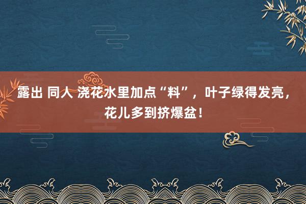 露出 同人 浇花水里加点“料”，叶子绿得发亮，花儿多到挤爆盆！