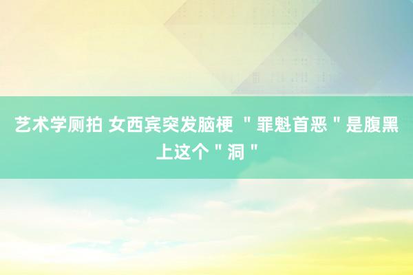 艺术学厕拍 女西宾突发脑梗 ＂罪魁首恶＂是腹黑上这个＂洞＂