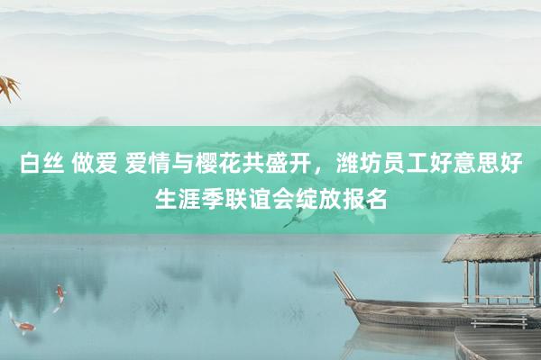 白丝 做爱 爱情与樱花共盛开，潍坊员工好意思好生涯季联谊会绽放报名
