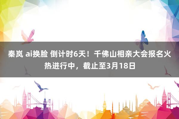 秦岚 ai换脸 倒计时6天！千佛山相亲大会报名火热进行中，截止至3月18日