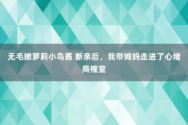 无毛嫩萝莉小鸟酱 断亲后，我带姆妈走进了心绪商榷室