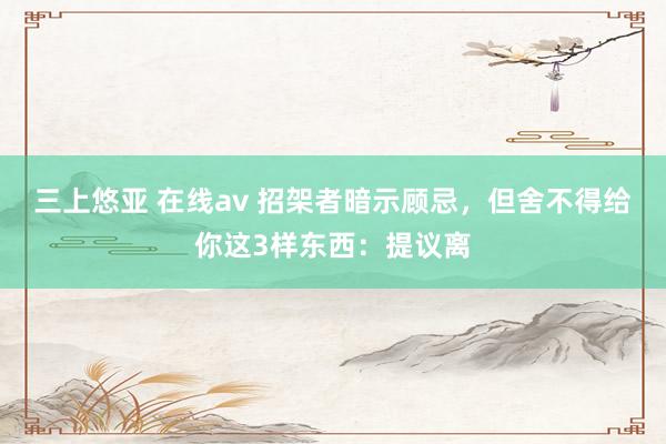 三上悠亚 在线av 招架者暗示顾忌，但舍不得给你这3样东西：提议离