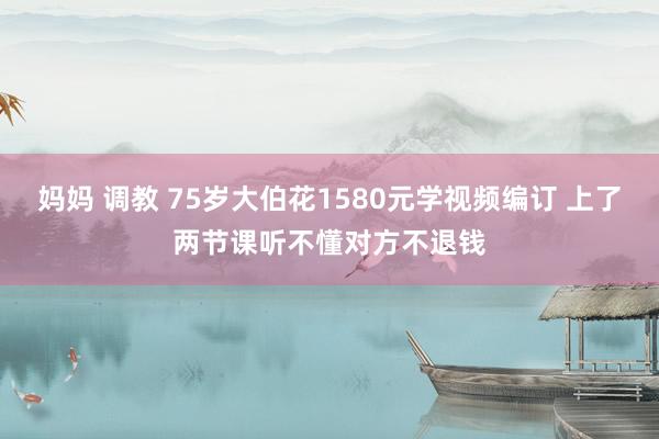 妈妈 调教 75岁大伯花1580元学视频编订 上了两节课听不懂对方不退钱