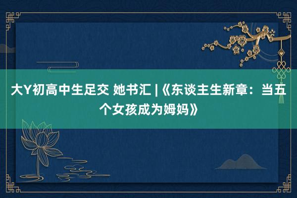 大Y初高中生足交 她书汇 |《东谈主生新章：当五个女孩成为姆妈》