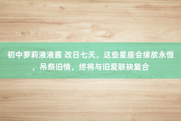初中萝莉液液酱 改日七天，这些星座会缘故永恒，吊祭旧情，终将与旧爱联袂复合