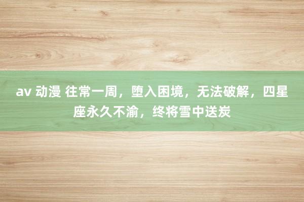 av 动漫 往常一周，堕入困境，无法破解，四星座永久不渝，终将雪中送炭