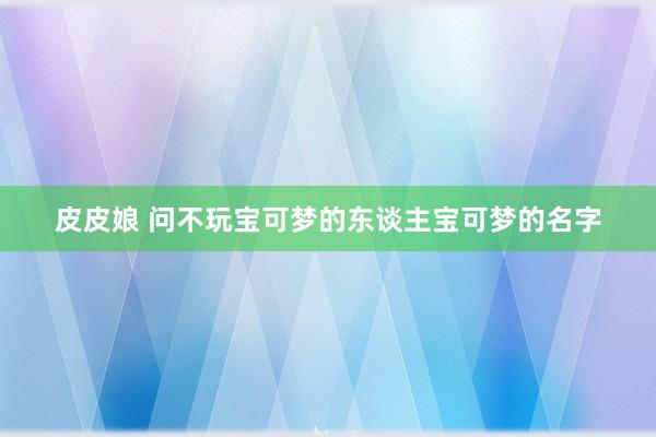 皮皮娘 问不玩宝可梦的东谈主宝可梦的名字